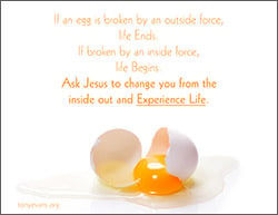 If an egg is broken by an outer force, life ends. If broken by an inside force, life begins. Ask Jesus to change you from the inside out and experience life.